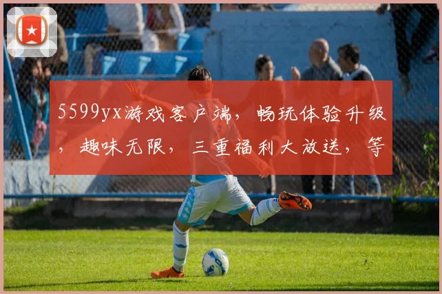 5599yx游戏客户端，畅玩体验升级，趣味无限，三重福利大放送，等你来战