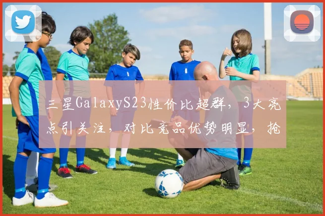 三星GalaxyS23性价比超群，3大亮点引关注，对比竞品优势明显，抢购正当时，不容错过