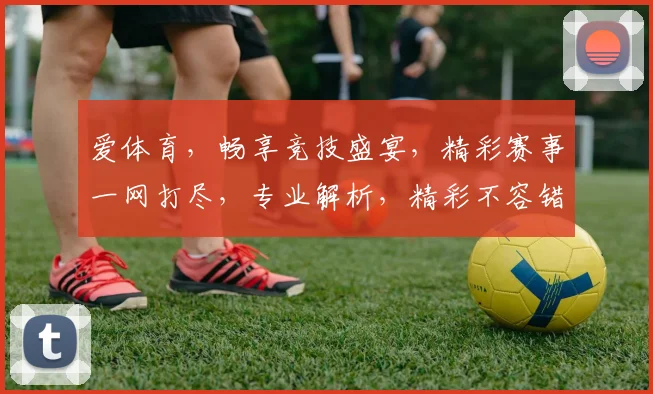 爱体育，畅享竞技盛宴，精彩赛事一网打尽，专业解析，精彩不容错过，互动交流，共筑体育梦