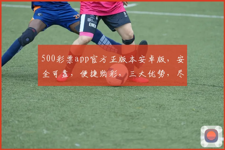 500彩票app官方正版本安卓版，安全可靠，便捷购彩，三大优势，尽享购彩乐趣，不容错过