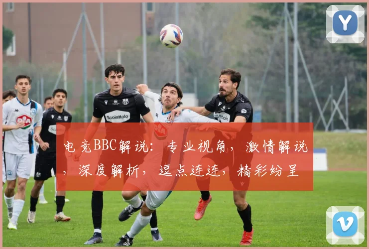 电竞BBC解说：专业视角，激情解说，深度解析，逗点连连，精彩纷呈